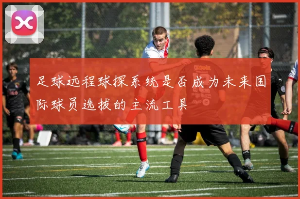 足球远程球探系统是否成为未来国际球员选拔的主流工具
