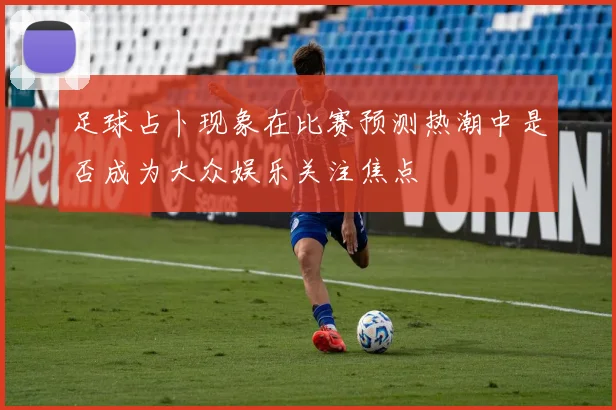 足球占卜现象在比赛预测热潮中是否成为大众娱乐关注焦点