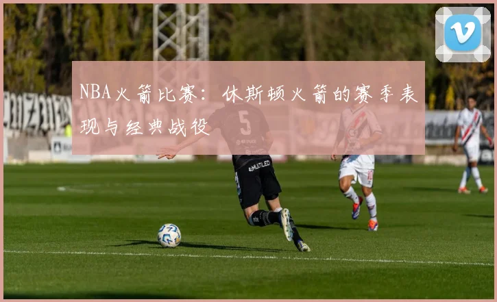 NBA火箭比赛：休斯顿火箭的赛季表现与经典战役