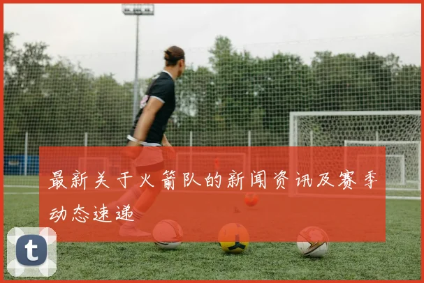 最新关于火箭队的新闻资讯及赛季动态速递